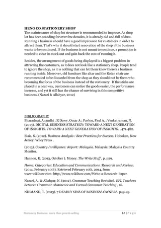 HENG CO STATIONERY SHOP
The maintenance of shop lot structure is recommended to improve. As shop
lot has been standing for over few decades, it is already old and full of dust.
Running a business should have a good impression for customers in order to
attract them. That’s why it should start renovation of the shop if the business
wants to be continued. If the business is not meant to continue, a promotion is
needed to clear its stock out and gain back the cost of running it.
Besides, the arrangement of goods being displayed is a biggest problem in
attracting the customers, as it does not look like a stationery shop. People tend
to ignore the shop, as it is nothing that can let them know there’s a business
running inside. Moreover, old furniture like altar and the Rotan chair are
recommended to be discarded from the shop as they should not be them who
becoming the focus of the business instead of the stationery. If the sticks are
placed in a neat way, customers can notice the goods easier, the performance
increase, and yet it still has the chance of surviving in this competitive
business. (Nazari & Allahyar, 2012)

BIBLIOGRAPHY
Bharadwaj, Anandhi ; El Sawy, Omar A ; Pavlou, Paul A. ; Venkatraman, N.
(2013). DIGITAL BUSINESS STRATEGY: TOWARD A NEXT GENERATION
OF INSIGHTS. TOWARD A NEXT GENERATION OF INSIGHTS. , 471-482.
Blais, S. (2012). Business Analysis : Best Practices for Success. Hoboken, New
Jersey: Wiley Press .
(2013). Country Intelligence: Report: Malaysia. Malaysia: Malaysia Country
Monitor.
Hannon, K. (2013, October ). Money. The Write Stuff , p. p29.
Home: Categories: Education and Communications :Research and Review.
(2014, February 10th). Retrieved February 10th, 2014, from
www.wikihow.com: http://www.wikihow.com/Write-a-Research-Paper
Nazari, A., & Allahyar, N. (2012). Grammar Teaching Revisited. EFL Teachers
between Grammar Abstinence and Formal Grammar Teaching , 16.
NIEMAND, T. (2013). 7 DEADLY SINS OF BUSINESS OWNERS. p49-49.

Stationery Business: more than pencils selling

12 | P a g e

 