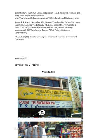 Reportlinker : Customer Goods and Service. (n.d.). Retrieved February 2nd ,
2014, from Reportlinker web site:
http://www.reportlinker.com/ci02159/Office-Supply-and-Stationery.html
Sheng, L. P. (2013, December 8th). Several Trends Affect Future Stationery
Development. Retrieved February 9th, 2014, from http://www.made-inchina.com/: http://resources.made-in-china.com/article/industrytrends/amYQdItOTnif/Several-Trends-Affect-Future-StationeryDevelopment/
TN), J. L. (1966). Small business problems in urban areas. Government
Document.

APPENDICES
APPENDICES 1 : PHOTO
VISION ART

Figure 1: Front view of Vision Art stationery shop outside Sunway Pyramid shopping complex.

Stationery Business: more than pencils selling

Figure 2: Picture of Alvin and one of the owners of Vision Art, Mr. Franky.

13 | P a g e

 