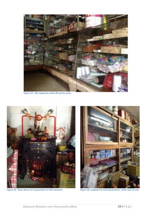 Figure 18: Old cupboards which fill up the stock.

Figure 19: Place where act as guardian for their business.

Stationery Business: more than pencils selling

Figure 20: cupboard of stocking products, which lack of sale.

23 | P a g e

 