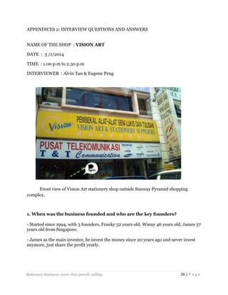APPENDICES 2: INTERVIEW QUESTIONS AND ANSWERS
NAME OF THE SHOP : VISION ART
DATE : 3 /1/2014
TIME : 1.00 p.m to 2.30 p.m
INTERVIEWER : Alvin Tan & Eugene Peng

Front view of Vision Art stationery shop outside Sunway Pyramid shopping
complex.

1. When was the business founded and who are the key founders?
- Started since 1994, with 3 founders, Franky 52 years old, Winny 46 years old, James 57
years old from Singapore.
- James as the main investor, he invest the money since 20 years ago and never invest
anymore, just share the profit yearly.

Stationery Business: more than pencils selling

26 | P a g e

 