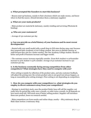 2. What prompted the founders to start this business?
- Reason start up business, mainly to find a business which can make money, and know
where to find the source. (friend introduce them a stationary supplier)
3. What are your main products?
- Main product are material & stationary, mainly retailing and servicing (Photostat &
binding)
4. Who are your customers?
- Average of 150 customer per day
5. Can you provide us a brief history of your business and its most recent
developments?
- Started with very small model with a small shop in PJS state during 1994-1997 because
they targeted Saito Academic of Art College student. But move to Bandar Sunway at
1998 because they aim for a better market, The One Academy College student. Result is
better and profit of business increase and bigger model.
- The customer source increase especially outsider. From 80% student vs 20%outsider
increase to 50% student vs 50% outsider. Average of 50 customer increase to 150
customer per day.
6. Is the business constantly facing strong competition from other
competitors? What strategies have they used to compete with you?
-Price setting is mainly by reflection of the product sales, and also customer feedback,
will adjust the pricing once the certain product sales is not good (not always happen, as
long as reasonable price setting strategy). Price setting is not depending on competitors.
7. How do you compete with your competitors i.e. what strategies do you
employ to divert customers away from your competitors?
- Strategy to stock their stock, once the product finish, boss will call the supplier, not
really have fix period like order once a month, or order twice a month, its all depends on
how much stock left. Will stock more if better selling product. Supplier will introduce
them new product, hence no research needed.
- Main competitors are from nearby and online shops, nearby – SS15 stationary shop &
Shah Alam section 2 stationary shop.

Stationery Business: more than pencils selling

27 | P a g e

 