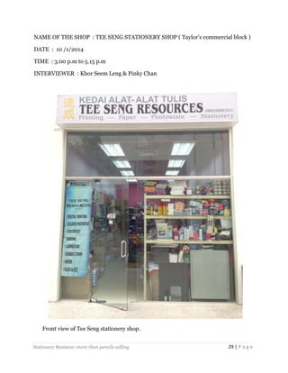 NAME OF THE SHOP : TEE SENG STATIONERY SHOP ( Taylor’s commercial block )
DATE : 10 /1/2014
TIME : 3.00 p.m to 5.15 p.m
INTERVIEWER : Khor Seem Leng & Pinky Chan

Front view of Tee Seng stationery shop.
Stationery Business: more than pencils selling

29 | P a g e

 