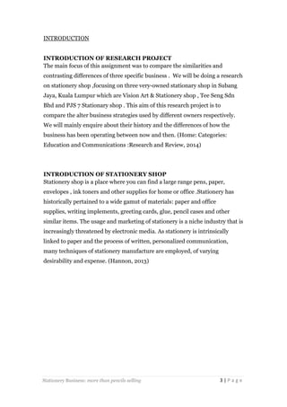 INTRODUCTION
INTRODUCTION OF RESEARCH PROJECT
The main focus of this assignment was to compare the similarities and
contrasting differences of three specific business . We will be doing a research
on stationery shop ,focusing on three very-owned stationary shop in Subang
Jaya, Kuala Lumpur which are Vision Art & Stationery shop , Tee Seng Sdn
Bhd and PJS 7 Stationary shop . This aim of this research project is to
compare the alter business strategies used by different owners respectively.
We will mainly enquire about their history and the differences of how the
business has been operating between now and then. (Home: Categories:
Education and Communications :Research and Review, 2014)

INTRODUCTION OF STATIONERY SHOP
Stationery shop is a place where you can find a large range pens, paper,
envelopes , ink toners and other supplies for home or office .Stationery has
historically pertained to a wide gamut of materials: paper and office
supplies, writing implements, greeting cards, glue, pencil cases and other
similar items. The usage and marketing of stationery is a niche industry that is
increasingly threatened by electronic media. As stationery is intrinsically
linked to paper and the process of written, personalized communication,
many techniques of stationery manufacture are employed, of varying
desirability and expense. (Hannon, 2013)

Stationery Business: more than pencils selling

3|Page

 