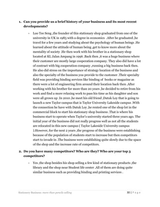 1. Can you provide us a brief history of your business and its most recent
developments?
-

Loo Tee Seng ,the founder of this stationary shop graduated from one of the
university in UK in 1985 with a degree in economics .After he graduated ,he
travel for a few years and studying about the psychology of human beings .He
learned about the attitude of human being ,get to know more about the
mentality of society .He then work with his brother in a stationary shop
located at KL Jalan Ampang in 1996 .Back then ,it was a huge business where
their customer are mostly large cooperation company. They also did have a lot
of contract with big cooperation company ,running a big business back then.
He also did stress on the importance of strategy location of the business and
also the specialty of the business you provide to the customer .Their specialty
field was providing binding services like binding of books or magazine as
there were a lot of engineering firm around their location back then .After
working with his brother for more than 20 years ,he decided to retire from his
work and find a more relaxing work to pass his time as his daughter and son
were all grown up .In 2010 ,he meet his old friend ,Datuk Loy that is going to
launch a new Taylor campus that is Taylor University Lakeside campus .With
the connection he have with Datuk Loy ,he rented one of the shop lot in the
commercial block to start his stationary shop business .That is where his
business start to operate when Taylor’s university started three years ago. The
initial year of the business did not really progress well as not all the students
are relocated in this new campus ( Taylor Lakeside University campus
).However, for the next 2 years ,the progress of the business were establishing
because of the population of students start to increase but then competitors
start to invade in .The business were establishing quite slowly due to the space
of the shop and the increase rate of competitors.

2. Do you have many competitors? Who are they? Who are your top 3
competitors?
-

Yes ,the shop besides his shop selling a few kind of stationary products ,the
library and the shop near Student life center .All of them are doing quite
similar business such as providing binding and printing services .

Stationery Business: more than pencils selling

30 | P a g e

 
