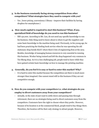 3. Is the business constantly facing strong competition from other
competitors? What strategies have they used to compete with you?
-

Yes , lower pricing ,conveniency ( library –improve their facilities by having
dropbox for smartphones )

4. How much capital is required to start this business? What, if any,
specialized field of knowledge do you need to run this business?
-

RM 150,000. According to Mr. Loo, do not need any specific knowledge to run
his business. Only thing need to know about is where to get the suppliers and
some basic knowledge to the machine being used. Previously, in his young age, he
had been practicing the binding book service when he was operating his old
stationary shop beside KLCC where there’s lots of engineering firm at the area.
Besides, knowledge of managing human resources is very essential in running
this business. Worker being trained and left the shop happened very common in
Tee Sheng shop. As it is a less challenging job, people tend to leave while they
have gained certain basic knowledge on how to manage the printing machine.

5. Generally, do you feel it is easy or hard to enter this market? Why?
-

It is hard to enter this market because the competition out there is much more
stronger than imagined. One cannot stand still in this business if they are not
competitive enough.

6. How do you compete with your competitors i.e. what strategies do you
employ to divert customers away from your competitors?
-

Actually, in the state of just want to settle down and passing time through
retirement, there are no strategies being used to divert customers away from the
competitors. Customers have the right to choose where they prefer. However,
because of its location is at the commercial block, people tend to buy things there.
Therefore, the location will be their only strategy to attract people. However,

Stationery Business: more than pencils selling

31 | P a g e

 