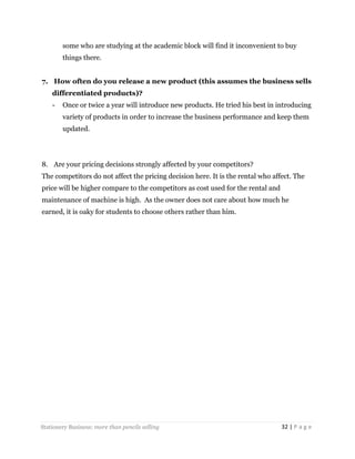 some who are studying at the academic block will find it inconvenient to buy
things there.
7. How often do you release a new product (this assumes the business sells
differentiated products)?
-

Once or twice a year will introduce new products. He tried his best in introducing
variety of products in order to increase the business performance and keep them
updated.

8. Are your pricing decisions strongly affected by your competitors?
The competitors do not affect the pricing decision here. It is the rental who affect. The
price will be higher compare to the competitors as cost used for the rental and
maintenance of machine is high. As the owner does not care about how much he
earned, it is oaky for students to choose others rather than him.

Stationery Business: more than pencils selling

32 | P a g e

 