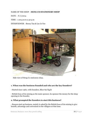 NAME OF THE SHOP : HENG CO STATIONERY SHOP
DATE : 8 /1/2014
TIME : 1.00 p.m to 2.30 p.m
INTERVIEWER : Benny Tan & Lee Jo Yee

Side view of Heng Co stationery shop .

1. When was the business founded and who are the key founders?
- Started since 1960, with founders, Khor Sai Ngoh
- British boss of tin mining as the main sponsor, he sponsor the money for the shop
opening to the founder.
2. What prompted the founders to start this business?
- Reason start up business, mainly is asked by the British boss of tin mining to give
benefit, advantage and convenient to the villagers at that time.
Stationery Business: more than pencils selling

33 | P a g e

 
