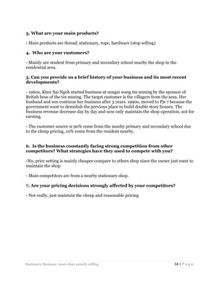 3. What are your main products?
- Main products are thread, stationary, rope, hardware (stop selling)
4. Who are your customers?
- Mainly are student from primary and secondary school nearby the shop in the
residential area.
5. Can you provide us a brief history of your business and its most recent
developments?
- 1960s, Khor Sai Ngoh started business at sungai wang tin mining by the sponsor of
British boss of the tin mining. The target customer is the villagers from the area. Her
husband and son continue her business after 3 years. 1990s, moved to Pjs 7 because the
government want to demolish the previous place to build double story houses. The
business revenue decrease day by day and now only maintain the shop operation, not for
earning.
- The customer source is 90% come from the nearby primary and secondary school due
to the cheap pricing, 10% come from the resident nearby.
6. Is the business constantly facing strong competition from other
competitors? What strategies have they used to compete with you?
-No, price setting is mainly cheaper compare to others shop since the owner just want to
maintain the shop
- Main competitors are from a nearby stationary shop.
7. Are your pricing decisions strongly affected by your competitors?
- Not really, just maintain the cheap and reasonable pricing

Stationery Business: more than pencils selling

34 | P a g e

 