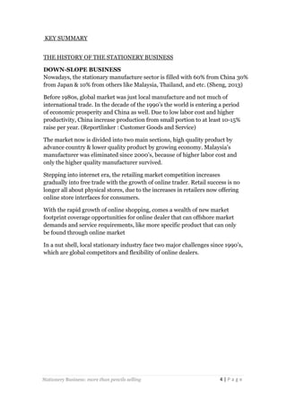 KEY SUMMARY
THE HISTORY OF THE STATIONERY BUSINESS
DOWN-SLOPE BUSINESS
Nowadays, the stationary manufacture sector is filled with 60% from China 30%
from Japan & 10% from others like Malaysia, Thailand, and etc. (Sheng, 2013)
Before 1980s, global market was just local manufacture and not much of
international trade. In the decade of the 1990’s the world is entering a period
of economic prosperity and China as well. Due to low labor cost and higher
productivity, China increase production from small portion to at least 10-15%
raise per year. (Reportlinker : Customer Goods and Service)
The market now is divided into two main sections, high quality product by
advance country & lower quality product by growing economy. Malaysia’s
manufacturer was eliminated since 2000’s, because of higher labor cost and
only the higher quality manufacturer survived.
Stepping into internet era, the retailing market competition increases
gradually into free trade with the growth of online trader. Retail success is no
longer all about physical stores, due to the increases in retailers now offering
online store interfaces for consumers.
With the rapid growth of online shopping, comes a wealth of new market
footprint coverage opportunities for online dealer that can offshore market
demands and service requirements, like more specific product that can only
be found through online market
In a nut shell, local stationary industry face two major challenges since 1990’s,
which are global competitors and flexibility of online dealers.

Stationery Business: more than pencils selling

4|Page

 