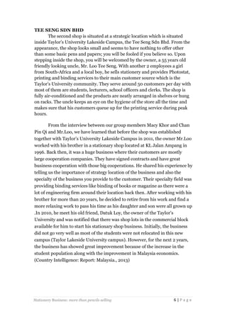 TEE SENG SDN BHD
The second shop is situated at a strategic location which is situated
inside Taylor’s University Lakeside Campus, the Tee Seng Sdn Bhd. From the
appearance, the shop looks small and seems to have nothing to offer other
than some basic pens and papers; you will be fooled if you believe so. Upon
stepping inside the shop, you will be welcomed by the owner, a 55 years old
friendly looking uncle, Mr. Loo Tee Seng. With another 2 employees a girl
from South-Africa and a local boy, he sells stationery and provides Photostat,
printing and binding services to their main customer source which is the
Taylor’s University community. They serve around 50 customers per day with
most of them are students, lecturers, school officers and clerks. The shop is
fully air-conditioned and the products are neatly arranged in shelves or hung
on racks. The uncle keeps an eye on the hygiene of the store all the time and
makes sure that his customers queue up for the printing service during peak
hours.
From the interview between our group members Macy Khor and Chan
Pin Qi and Mr.Loo, we have learned that before the shop was established
together with Taylor’s University Lakeside Campus in 2011, the owner Mr.Loo
worked with his brother in a stationary shop located at KL Jalan Ampang in
1996. Back then, it was a huge business where their customers are mostly
large cooperation companies. They have signed contracts and have great
business cooperation with those big cooperations. He shared his experience by
telling us the importance of strategy location of the business and also the
specialty of the business you provide to the customer. Their specialty field was
providing binding services like binding of books or magazine as there were a
lot of engineering firm around their location back then. After working with his
brother for more than 20 years, he decided to retire from his work and find a
more relaxing work to pass his time as his daughter and son were all grown up
.In 2010, he meet his old friend, Datuk Loy, the owner of the Taylor’s
University and was notified that there was shop lots in the commercial block
available for him to start his stationary shop business. Initially, the business
did not go very well as most of the students were not relocated in this new
campus (Taylor Lakeside University campus). However, for the next 2 years,
the business has showed great improvement because of the increase in the
student population along with the improvement in Malaysia economics.
(Country Intelligence: Report: Malaysia., 2013)

Stationery Business: more than pencils selling

6|Page

 