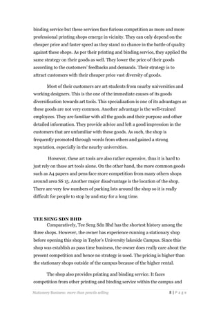 binding service but these services face furious competition as more and more
professional printing shops emerge in vicinity. They can only depend on the
cheaper price and faster speed as they stand no chance in the battle of quality
against these shops. As per their printing and binding service, they applied the
same strategy on their goods as well. They lower the price of their goods
according to the customers’ feedbacks and demands. Their strategy is to
attract customers with their cheaper price vast diversity of goods.
Most of their customers are art students from nearby universities and
working designers. This is the one of the immediate causes of its goods
diversification towards art tools. This specialization is one of its advantages as
these goods are not very common. Another advantage is the well-trained
employees. They are familiar with all the goods and their purpose and other
detailed information. They provide advice and left a good impression in the
customers that are unfamiliar with these goods. As such, the shop is
frequently promoted through words from others and gained a strong
reputation, especially in the nearby universities.
However, these art tools are also rather expensive, thus it is hard to
just rely on these art tools alone. On the other hand, the more common goods
such as A4 papers and pens face more competition from many others shops
around area SS 15. Another major disadvantage is the location of the shop.
There are very few numbers of parking lots around the shop so it is really
difficult for people to stop by and stay for a long time.

TEE SENG SDN BHD
Comparatively, Tee Seng Sdn Bhd has the shortest history among the
three shops. However, the owner has experience running a stationary shop
before opening this shop in Taylor’s University lakeside Campus. Since this
shop was establish as pass time business, the owner does really care about the
present competition and hence no strategy is used. The pricing is higher than
the stationary shops outside of the campus because of the higher rental.
The shop also provides printing and binding service. It faces
competition from other printing and binding service within the campus and
Stationery Business: more than pencils selling

8|Page

 