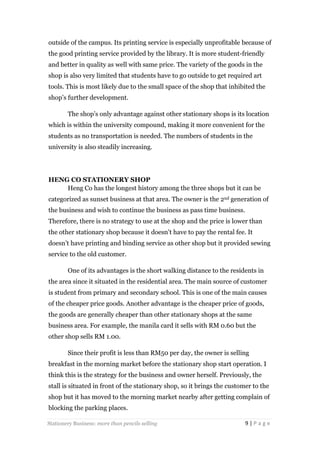 outside of the campus. Its printing service is especially unprofitable because of
the good printing service provided by the library. It is more student-friendly
and better in quality as well with same price. The variety of the goods in the
shop is also very limited that students have to go outside to get required art
tools. This is most likely due to the small space of the shop that inhibited the
shop’s further development.
The shop’s only advantage against other stationary shops is its location
which is within the university compound, making it more convenient for the
students as no transportation is needed. The numbers of students in the
university is also steadily increasing.

HENG CO STATIONERY SHOP
Heng Co has the longest history among the three shops but it can be
categorized as sunset business at that area. The owner is the 2nd generation of
the business and wish to continue the business as pass time business.
Therefore, there is no strategy to use at the shop and the price is lower than
the other stationary shop because it doesn’t have to pay the rental fee. It
doesn’t have printing and binding service as other shop but it provided sewing
service to the old customer.
One of its advantages is the short walking distance to the residents in
the area since it situated in the residential area. The main source of customer
is student from primary and secondary school. This is one of the main causes
of the cheaper price goods. Another advantage is the cheaper price of goods,
the goods are generally cheaper than other stationary shops at the same
business area. For example, the manila card it sells with RM 0.60 but the
other shop sells RM 1.00.
Since their profit is less than RM50 per day, the owner is selling
breakfast in the morning market before the stationary shop start operation. I
think this is the strategy for the business and owner herself. Previously, the
stall is situated in front of the stationary shop, so it brings the customer to the
shop but it has moved to the morning market nearby after getting complain of
blocking the parking places.
Stationery Business: more than pencils selling

9|Page

 