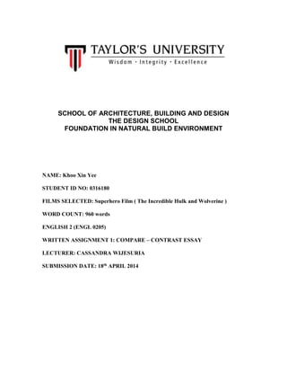 SCHOOL OF ARCHITECTURE, BUILDING AND DESIGN
THE DESIGN SCHOOL
FOUNDATION IN NATURAL BUILD ENVIRONMENT
NAME: Khoo Xin Yee
STUDENT ID NO: 0316180
FILMS SELECTED: Superhero Film ( The Incredible Hulk and Wolverine )
WORD COUNT: 960 words
ENGLISH 2 (ENGL 0205)
WRITTEN ASSIGNMENT 1: COMPARE – CONTRAST ESSAY
LECTURER: CASSANDRA WIJESURIA
SUBMISSION DATE: 18th APRIL 2014
 