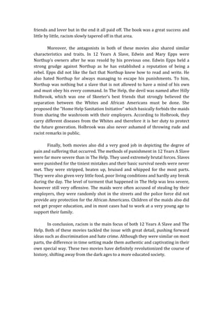 friends and lover but in the end it all paid off. The book was a great success and
little by little, racism slowly tapered off in that area.
Moreover, the antagonists in both of these movies also shared similar
characteristics and traits. In 12 Years A Slave, Edwin and Mary Epps were
Northup’s owners after he was resold by his previous one. Edwin Epps held a
strong grudge against Northup as he has established a reputation of being a
rebel. Epps did not like the fact that Northup knew how to read and write. He
also hated Northup for always managing to escape his punishments. To him,
Northup was nothing but a slave that is not allowed to have a mind of his own
and must obey his every command. In The Help, the devil was named after Hilly
Holbrook, which was one of Skeeter’s best friends that strongly believed the
separation between the Whites and African Americans must be done. She
proposed the "Home Help Sanitation Initiative" which basically forbids the maids
from sharing the washroom with their employers. According to Holbrook, they
carry different diseases from the Whites and therefore it is her duty to protect
the future generation. Holbrook was also never ashamed of throwing rude and
racist remarks in public.
Finally, both movies also did a very good job in depicting the degree of
pain and suffering that occurred. The methods of punishment in 12 Years A Slave
were far more severe than in The Help. They used extremely brutal forces. Slaves
were punished for the tiniest mistakes and their basic survival needs were never
met. They were stripped, beaten up, bruised and whipped for the most parts.
They were also given very little food, poor living conditions and hardly any break
during the day. The level of torment that happened in The Help was less severe,
however still very offensive. The maids were often accused of stealing by their
employers, they were randomly shot in the streets and the police force did not
provide any protection for the African Americans. Children of the maids also did
not get proper education, and in most cases had to work at a very young age to
support their family.
In conclusion, racism is the main focus of both 12 Years A Slave and The
Help. Both of these movies tackled the issue with great detail, pushing forward
ideas such as discrimination and hate crime. Although they were similar on most
parts, the difference in time setting made them authentic and captivating in their
own special way. These two movies have definitely revolutionized the course of
history, shifting away from the dark ages to a more educated society.
 