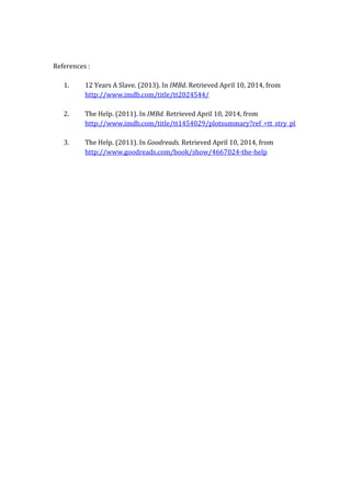 References :
1. 12 Years A Slave. (2013). In IMBd. Retrieved April 10, 2014, from
http://www.imdb.com/title/tt2024544/
2. The Help. (2011). In IMBd. Retrieved April 10, 2014, from
http://www.imdb.com/title/tt1454029/plotsummary?ref_=tt_stry_pl
3. The Help. (2011). In Goodreads. Retrieved April 10, 2014, from
http://www.goodreads.com/book/show/4667024-the-help
 