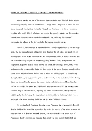 COMPARE ESSAY: TANGLED AND ANASTASIA (MUSICAL) 
Musical movies are one of the greatest genre of movies ever founded. These movies 
are mostly portraying feminism and heroines. Through music, the power of female are more 
easily expressed than fighting physically. Tangled and Anastasia both shows very strong 
heroines who would fight for what they are longing for through curiosity and determination. 
Despite that, those two movies are in fact differently told, including the character’s 
personality, the villains in the story, and also the journey along the movie. 
First of all, the characters in a musical movie is a very big influence to how the story 
goes. The first main character is Rapunzel from Tangled, the girl with a hair length 70 feet 
and of golden blonde color. Rapunzel had hair that possessed different abilities and that was 
the reason she being the princess was kidnapped by Mother Gothel, who portrayed her 
stepmother. Rapunzel, in fact, was a creative and smart girl who sings, draws, knits, cooks 
and developed a lot more skills during her time locked in the tower. Through a small window 
of the tower, Rapunzel would take her time to watch the “floating lights” in the night sky 
during her birthday every year. This picked on her curiosity to find out what were the floating 
lights and also making her painted the scenery on the walls in the tower. Meanwhile, her 
curious personality also made her a bubbly and active person, especially the moment when 
she first stepped out of the tower, exploring the nature around the area. Though she felt 
slightly guilty for disobeying her stepmother’s order to not leave the tower, but she was a 
strong girl who would stand up for herself and get herself what she wanted. 
On the other hand, Anastasia, from the movie Anastasia, the princess of the Imperial 
Russia, had lived her first eight years of her live under the services of the palace servants and 
need no work at all. But then Rasputin entered, who was the traitor who killed most of 
Anastasia’s family members and breaking them apart. The only clue she had to find her 
 