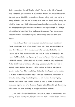 family was a necklace that said “Together in Paris”. That was the first sight of Anastasia 
being a determined girl in the movie. At the same time, Anastasia also possessed bravery that 
she would take the risk of following an unknown footstep, in hope that it would lead her to 
finding her family. Other than that, her journey in the movie also showed that her bravery had 
helped her in many ways. Well, being on an adventure isn’t all about physically fit only, but 
also the appropriate usage of one’s brain, and Anastasia was a good example of a smart girl 
who would use her brain wisely during challenging circumstances. There were even times 
where her smartness had saved not only time, but also energy of her team during their 
journey. 
Second of all, a villain would always make a musical movie more dramatic and 
contain more conflict, so are the two movies. Tangled had a villain who had developed a 
more close relationship with the main character, unlike Anastasia, who both the main 
character and the villain were pure enemies. The villain in Tangled is Mother Gothel. The 
reason why Mother Gothel kept Rapunzel up the tower was because of the healing abilities 
contained in Rapunzel’s golden blonde hair. If Rapunzel had left the tower, it means that 
Mother Gothel would never returned to her young age anymore, therefore she would do 
anything to make Rapunzel stay, even if it meant breaking her emotions and trying to 
convince her that Flynn Rider was a bad guy. On the other side, Rasputin was the confidant 
of Nicholas, the King of the Imperial Russia. It was then when Rasputin did something to 
betray the country, making them building hatred on each other and therefore triggering 
Rasputin to get revenge to the Romanov members by killing all of them. In order to gain 
more power to get the lives of the Romanovs, Rasputin had sold his soul to gain dark powers, 
which created side effect like having his body part unassembled randomly. 
Last of all, is the main idea of the story, which is the journey the main characters went 
on along the movie. For Rapunzel, being her curious self she had been locked up in her tower 
 