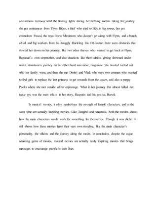 and anxious to know what the floating lights during her birthday means. Along her journey 
she got assistances from Flynn Rider, a thief who tried to hide in her tower, her pet 
chameleon Pascal, the royal horse Maximum who doesn’t get along with Flynn, and a bunch 
of tall and big workers from the Snuggly Duckling Inn. Of course, there were obstacles that 
slowed her down on her journey, like two other thieves who wanted to get back at Flynn, 
Rapunzel’s own stepmother, and also situations like them almost getting drowned under 
water. Anastasia’s journey on the other hand was more dangerous. She wanted to find out 
who her family were, and then she met Dmitri and Vlad, who were two conman who wanted 
to find girls to replace the lost princess to get rewards from the queen, and also a puppy 
Pooka where she met outside of her orphanage. What in her journey that almost killed her, 
twice yet, was the main villain in her story, Rasputin and his pet bat, Bartok. 
In musical movies, it often symbolizes the strength of female characters, and at the 
same time are actually inspiring movies. Like Tangled and Anastasia, both the movies shows 
how the main characters would work for something for themselves. Though it was cliché, it 
still shows how these movies have their very own storyline, like the main character’s 
personality, the villains and the journey along the movie. In conclusion, despite the vague 
sounding genre of movies, musical movies are actually really inspiring movies that brings 
messages to encourage people in their lives. 
 