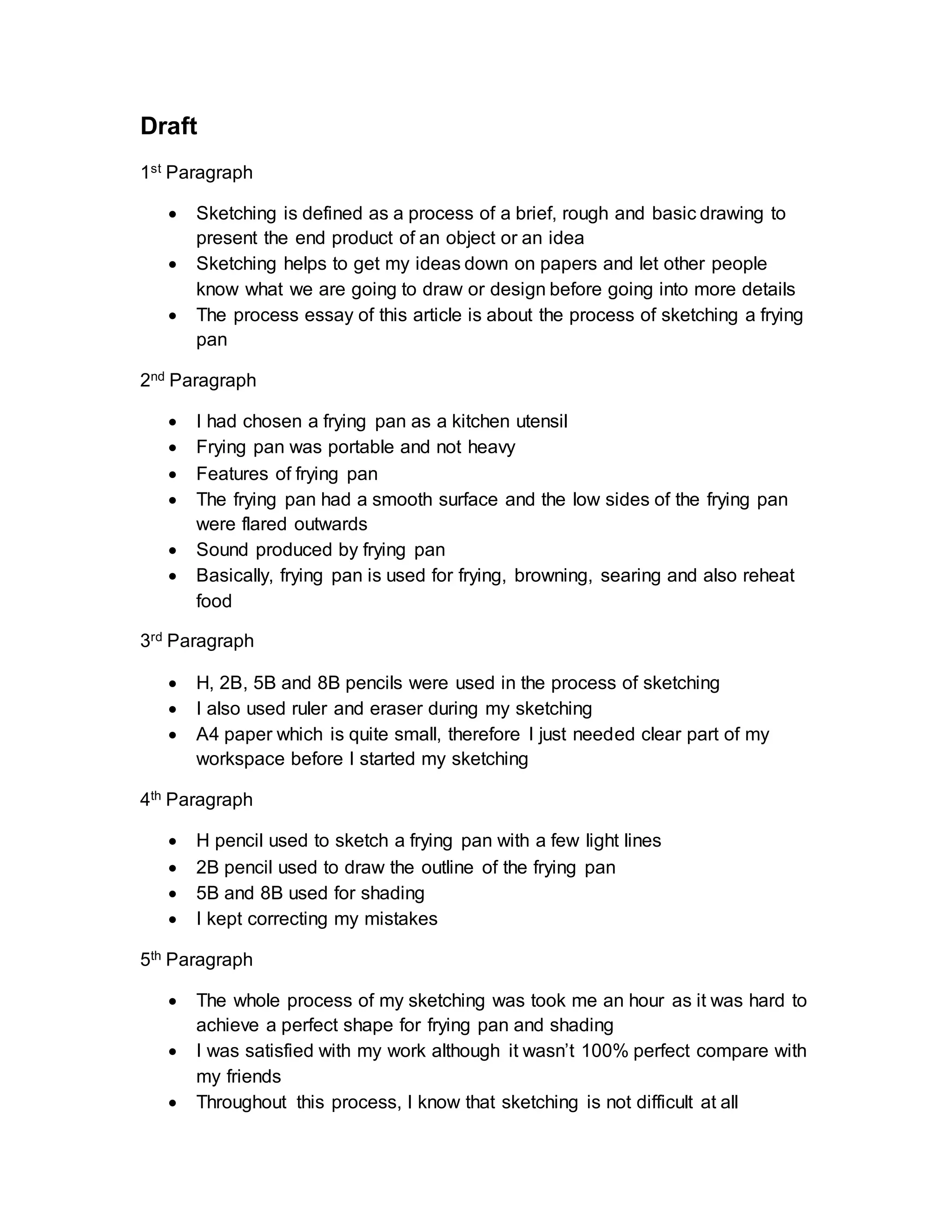 Draft
1st Paragraph
 Sketching is defined as a process of a brief, rough and basic drawing to
present the end product of an object or an idea
 Sketching helps to get my ideas down on papers and let other people
know what we are going to draw or design before going into more details
 The process essay of this article is about the process of sketching a frying
pan
2nd Paragraph
 I had chosen a frying pan as a kitchen utensil
 Frying pan was portable and not heavy
 Features of frying pan
 The frying pan had a smooth surface and the low sides of the frying pan
were flared outwards
 Sound produced by frying pan
 Basically, frying pan is used for frying, browning, searing and also reheat
food
3rd Paragraph
 H, 2B, 5B and 8B pencils were used in the process of sketching
 I also used ruler and eraser during my sketching
 A4 paper which is quite small, therefore I just needed clear part of my
workspace before I started my sketching
4th Paragraph
 H pencil used to sketch a frying pan with a few light lines
 2B pencil used to draw the outline of the frying pan
 5B and 8B used for shading
 I kept correcting my mistakes
5th Paragraph
 The whole process of my sketching was took me an hour as it was hard to
achieve a perfect shape for frying pan and shading
 I was satisfied with my work although it wasn’t 100% perfect compare with
my friends
 Throughout this process, I know that sketching is not difficult at all
 
