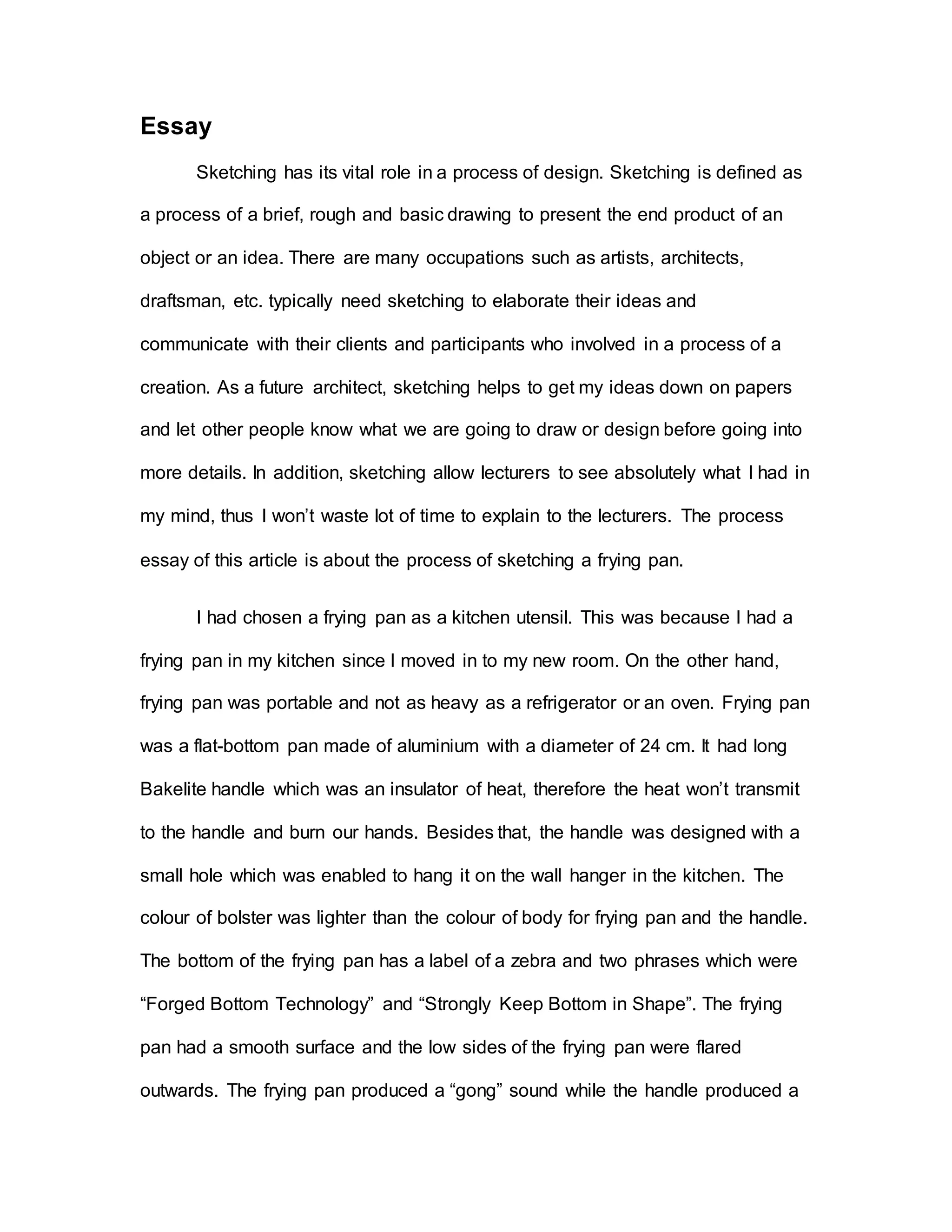 Essay
Sketching has its vital role in a process of design. Sketching is defined as
a process of a brief, rough and basic drawing to present the end product of an
object or an idea. There are many occupations such as artists, architects,
draftsman, etc. typically need sketching to elaborate their ideas and
communicate with their clients and participants who involved in a process of a
creation. As a future architect, sketching helps to get my ideas down on papers
and let other people know what we are going to draw or design before going into
more details. In addition, sketching allow lecturers to see absolutely what I had in
my mind, thus I won’t waste lot of time to explain to the lecturers. The process
essay of this article is about the process of sketching a frying pan.
I had chosen a frying pan as a kitchen utensil. This was because I had a
frying pan in my kitchen since I moved in to my new room. On the other hand,
frying pan was portable and not as heavy as a refrigerator or an oven. Frying pan
was a flat-bottom pan made of aluminium with a diameter of 24 cm. It had long
Bakelite handle which was an insulator of heat, therefore the heat won’t transmit
to the handle and burn our hands. Besides that, the handle was designed with a
small hole which was enabled to hang it on the wall hanger in the kitchen. The
colour of bolster was lighter than the colour of body for frying pan and the handle.
The bottom of the frying pan has a label of a zebra and two phrases which were
“Forged Bottom Technology” and “Strongly Keep Bottom in Shape”. The frying
pan had a smooth surface and the low sides of the frying pan were flared
outwards. The frying pan produced a “gong” sound while the handle produced a
 