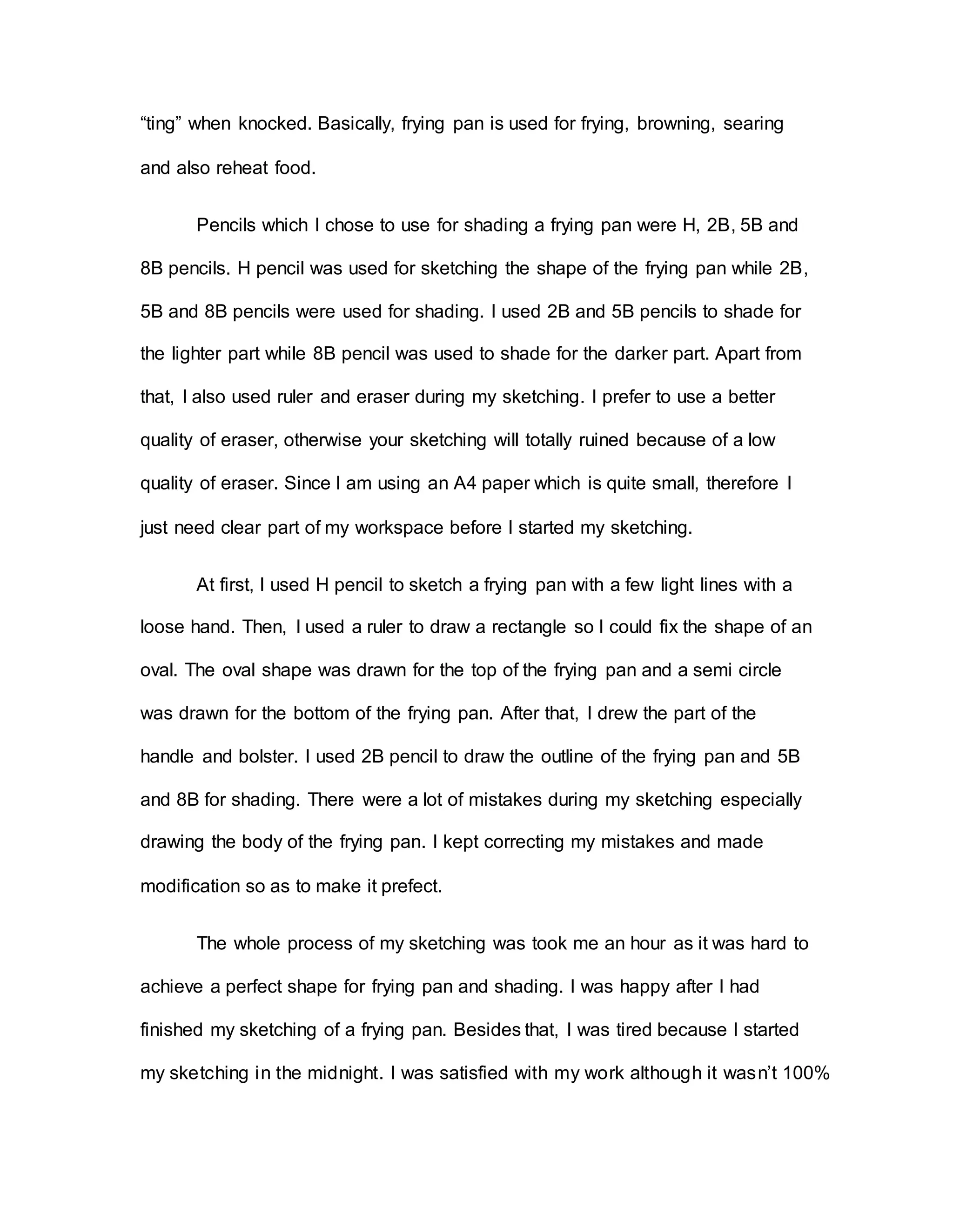 “ting” when knocked. Basically, frying pan is used for frying, browning, searing
and also reheat food.
Pencils which I chose to use for shading a frying pan were H, 2B, 5B and
8B pencils. H pencil was used for sketching the shape of the frying pan while 2B,
5B and 8B pencils were used for shading. I used 2B and 5B pencils to shade for
the lighter part while 8B pencil was used to shade for the darker part. Apart from
that, I also used ruler and eraser during my sketching. I prefer to use a better
quality of eraser, otherwise your sketching will totally ruined because of a low
quality of eraser. Since I am using an A4 paper which is quite small, therefore I
just need clear part of my workspace before I started my sketching.
At first, I used H pencil to sketch a frying pan with a few light lines with a
loose hand. Then, I used a ruler to draw a rectangle so I could fix the shape of an
oval. The oval shape was drawn for the top of the frying pan and a semi circle
was drawn for the bottom of the frying pan. After that, I drew the part of the
handle and bolster. I used 2B pencil to draw the outline of the frying pan and 5B
and 8B for shading. There were a lot of mistakes during my sketching especially
drawing the body of the frying pan. I kept correcting my mistakes and made
modification so as to make it prefect.
The whole process of my sketching was took me an hour as it was hard to
achieve a perfect shape for frying pan and shading. I was happy after I had
finished my sketching of a frying pan. Besides that, I was tired because I started
my sketching in the midnight. I was satisfied with my work although it wasn’t 100%
 