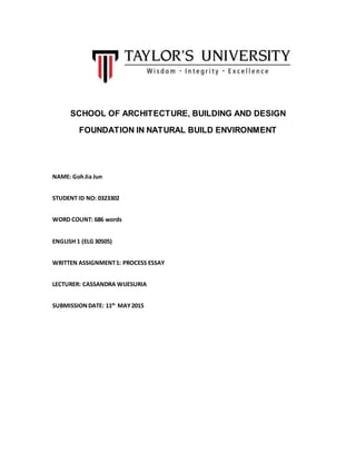 SCHOOL OF ARCHITECTURE, BUILDING AND DESIGN
FOUNDATION IN NATURAL BUILD ENVIRONMENT
NAME: GohJia Jun
STUDENT ID NO: 0323302
WORD COUNT: 686 words
ENGLISH 1 (ELG 30505)
WRITTEN ASSIGNMENT1: PROCESS ESSAY
LECTURER: CASSANDRA WIJESURIA
SUBMISSIONDATE: 11th
MAY2015
 