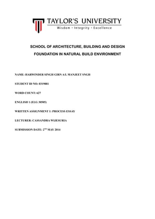 SCHOOL OF ARCHITECTURE, BUILDING AND DESIGN
FOUNDATION IN NATURAL BUILD ENVIRONMENT
NAME: HARWINDER SINGH GIRN A/L MANJEET SNGH
STUDENT ID NO: 0319881
WORD COUNT: 627
ENGLISH 1 (ELG 30505)
WRITTEN ASSIGNMENT 1: PROCESS ESSAY
LECTURER: CASSANDRA WIJESURIA
SUBMISSION DATE: 2ND
MAY 2014
 