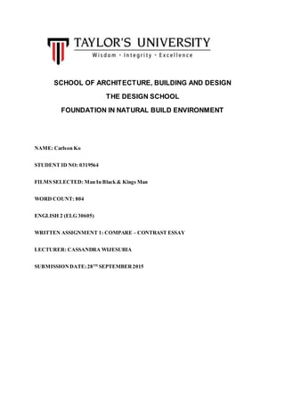 SCHOOL OF ARCHITECTURE, BUILDING AND DESIGN
THE DESIGN SCHOOL
FOUNDATION IN NATURAL BUILD ENVIRONMENT
NAME: Carlson Ko
STUDENT ID NO: 0319564
FILMS SELECTED: Man In Black & Kings Man
WORD COUNT: 804
ENGLISH 2 (ELG 30605)
WRITTEN ASSIGNMENT 1: COMPARE – CONTRAST ESSAY
LECTURER: CASSANDRA WIJESURIA
SUBMISSIONDATE:28TH
SEPTEMBER2015
 