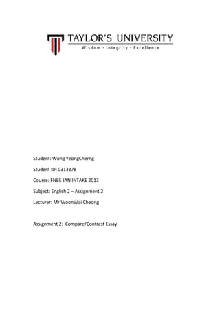 Student: Wong YeongCherng
Student ID: 0313378
Course: FNBE JAN INTAKE 2013
Subject: English 2 – Assignment 2
Lecturer: Mr WoonWai Cheong

Assignment 2: Compare/Contrast Essay

 