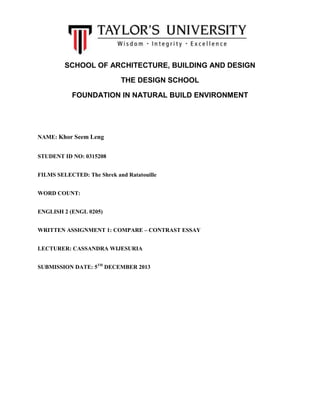 SCHOOL OF ARCHITECTURE, BUILDING AND DESIGN
THE DESIGN SCHOOL
FOUNDATION IN NATURAL BUILD ENVIRONMENT

NAME: Khor Seem Leng
STUDENT ID NO: 0315208
FILMS SELECTED: The Shrek and Ratatouille
WORD COUNT:
ENGLISH 2 (ENGL 0205)
WRITTEN ASSIGNMENT 1: COMPARE – CONTRAST ESSAY
LECTURER: CASSANDRA WIJESURIA
SUBMISSION DATE: 5TH DECEMBER 2013

 