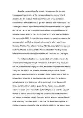 Nowadays, popularities of animated movies among the teenager
increases as the animation of the movies are becoming more vivid and
attractive. So it is no doubt that there will have very strong competition
between those animated movies to get more attention from the teenager. I as
a teenager, I am also a part of the animated movies lovers since I was 5 years
old. For me, I would like to compare the similarities of my two favourite old
animated movies, which is The Lion King that produced in 1994 and Aladdin
that produced in 1992. I chose this two animated movies as they gave me the
same sensitivity and feeling which attractive me a lot after I watch them.
Basically, The Lion King tells us the story of Simba, a young lion who succeed
his father, Mufasa, as a king and the Aladdin isbased on the story in Arab
folktale of Aladdin and the magic lamp from One Thousand and One Nights.
The first similarities that I had found in both animated movies are the
adventure they had gone through in the stories. In The Lion King movie, the
lion cub, Simbawas teaching by his father, Mufasa the responsibilities of being
a king and the circle of life. However, Mufasa’s younger brother, Scar is
jealous and resentful of Simba so he tricked Simba various times in order to
kill samba as he wanted to step forward to become a king. So Simbawas
going through a lot of fighting and killing which made him in danger until
Simba found his father’s body in gorge. For the Aladdin movie, Aladdin
ordered by Jafar, Grand Vizier to the Sultan of Agrabah to enter the Cave of
Wonder to retrieve a magical oil lamp that containing a Genie but he failed
and he was arrested for thievery by Sultan. Aladdin was also trapped into the
cave when they tried to escape from the cave that was collapsing while he
tried to retrieve the oil lamp for Jafar who tried to kill him for the second times.

 