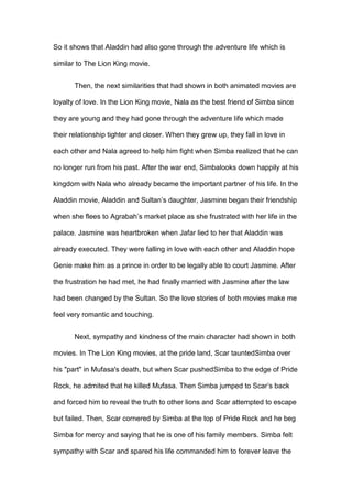 So it shows that Aladdin had also gone through the adventure life which is
similar to The Lion King movie.
Then, the next similarities that had shown in both animated movies are
loyalty of love. In the Lion King movie, Nala as the best friend of Simba since
they are young and they had gone through the adventure life which made
their relationship tighter and closer. When they grew up, they fall in love in
each other and Nala agreed to help him fight when Simba realized that he can
no longer run from his past. After the war end, Simbalooks down happily at his
kingdom with Nala who already became the important partner of his life. In the
Aladdin movie, Aladdin and Sultan’s daughter, Jasmine began their friendship
when she flees to Agrabah’s market place as she frustrated with her life in the
palace. Jasmine was heartbroken when Jafar lied to her that Aladdin was
already executed. They were falling in love with each other and Aladdin hope
Genie make him as a prince in order to be legally able to court Jasmine. After
the frustration he had met, he had finally married with Jasmine after the law
had been changed by the Sultan. So the love stories of both movies make me
feel very romantic and touching.
Next, sympathy and kindness of the main character had shown in both
movies. In The Lion King movies, at the pride land, Scar tauntedSimba over
his "part" in Mufasa's death, but when Scar pushedSimba to the edge of Pride
Rock, he admited that he killed Mufasa. Then Simba jumped to Scar’s back
and forced him to reveal the truth to other lions and Scar attempted to escape
but failed. Then, Scar cornered by Simba at the top of Pride Rock and he beg
Simba for mercy and saying that he is one of his family members. Simba felt
sympathy with Scar and spared his life commanded him to forever leave the

 