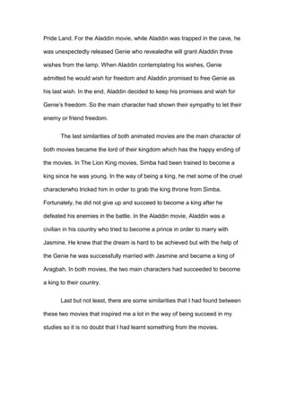 Pride Land. For the Aladdin movie, while Aladdin was trapped in the cave, he
was unexpectedly released Genie who revealedhe will grant Aladdin three
wishes from the lamp. When Aladdin contemplating his wishes, Genie
admitted he would wish for freedom and Aladdin promised to free Genie as
his last wish. In the end, Aladdin decided to keep his promises and wish for
Genie’s freedom. So the main character had shown their sympathy to let their
enemy or friend freedom.
The last similarities of both animated movies are the main character of
both movies became the lord of their kingdom which has the happy ending of
the movies. In The Lion King movies, Simba had been trained to become a
king since he was young. In the way of being a king, he met some of the cruel
characterwho tricked him in order to grab the king throne from Simba.
Fortunately, he did not give up and succeed to become a king after he
defeated his enemies in the battle. In the Aladdin movie, Aladdin was a
civilian in his country who tried to become a prince in order to marry with
Jasmine. He knew that the dream is hard to be achieved but with the help of
the Genie he was successfully married with Jasmine and became a king of
Aragbah. In both movies, the two main characters had succeeded to become
a king to their country.
Last but not least, there are some similarities that I had found between
these two movies that inspired me a lot in the way of being succeed in my
studies so it is no doubt that I had learnt something from the movies.

 