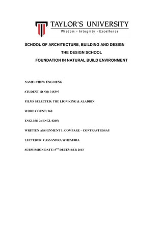 SCHOOL OF ARCHITECTURE, BUILDING AND DESIGN
THE DESIGN SCHOOL
FOUNDATION IN NATURAL BUILD ENVIRONMENT

NAME: CHEW UNG HENG
STUDENT ID NO: 315397
FILMS SELECTED: THE LION KING & ALADDIN
WORD COUNT: 960
ENGLISH 2 (ENGL 0205)
WRITTEN ASSIGNMENT 1: COMPARE – CONTRAST ESSAY
LECTURER: CASSANDRA WIJESURIA
SUBMISSION DATE: 5TH DECEMBER 2013

 