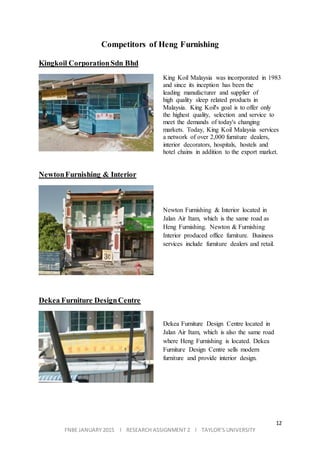 12
FNBE JANUARY 2015 l RESEARCH ASSIGNMENT 2 l TAYLOR’S UNIVERSITY
Competitors of Heng Furnishing
Kingkoil CorporationSdn Bhd
King Koil Malaysia was incorporated in 1983
and since its inception has been the
leading manufacturer and supplier of
high quality sleep related products in
Malaysia. King Koil's goal is to offer only
the highest quality, selection and service to
meet the demands of today's changing
markets. Today, King Koil Malaysia services
a network of over 2,000 furniture dealers,
interior decorators, hospitals, hostels and
hotel chains in addition to the export market.
NewtonFurnishing & Interior
Newton Furnishing & Interior located in
Jalan Air Itam, which is the same road as
Heng Furnishing. Newton & Furnishing
Interior produced office furniture. Business
services include furniture dealers and retail.
Dekea Furniture DesignCentre
Dekea Furniture Design Centre located in
Jalan Air Itam, which is also the same road
where Heng Furnishing is located. Dekea
Furniture Design Centre sells modern
furniture and provide interior design.
 