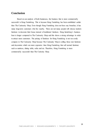 18
FNBE JANUARY 2015 l RESEARCH ASSIGNMENT 2 l TAYLOR’S UNIVERSITY
Conclusion
Based on our analysis of both businesses, the business that is more commercially
successful is Heng Furnishing. This is because Heng Furnishing has been established earlier
than The Curiousity Shop. Even though Heng Furnishing does not have any branches, it has
many long-term customers who live nearby. There are not many people will choose modern
furniture to decorate their house instead of traditional furniture. Heng furnishing’s business
hour is longer compared to The Curiousity Shop and this shows a strong advantage in order
to attract more customers. The pricing of furniture for Heng Furnishing is not too costly
compare to The Curiousity Shop because The Curiousity Shop is selling those rare furniture
and decoration which are more expensive than Heng Furnishing that sell normal furniture
such as mattress, dining table, sofas and etc. Therefore, Heng Furnishing is more
commercially successful than The Curiosity Shop.
 
