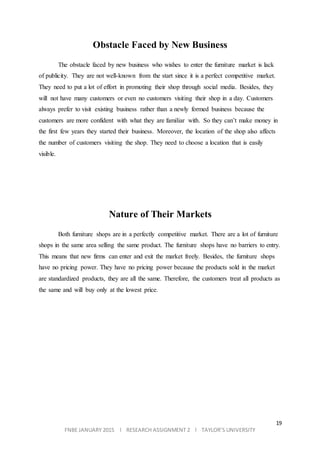 19
FNBE JANUARY 2015 l RESEARCH ASSIGNMENT 2 l TAYLOR’S UNIVERSITY
Obstacle Faced by New Business
The obstacle faced by new business who wishes to enter the furniture market is lack
of publicity. They are not well-known from the start since it is a perfect competitive market.
They need to put a lot of effort in promoting their shop through social media. Besides, they
will not have many customers or even no customers visiting their shop in a day. Customers
always prefer to visit existing business rather than a newly formed business because the
customers are more confident with what they are familiar with. So they can’t make money in
the first few years they started their business. Moreover, the location of the shop also affects
the number of customers visiting the shop. They need to choose a location that is easily
visible.
Nature of Their Markets
Both furniture shops are in a perfectly competitive market. There are a lot of furniture
shops in the same area selling the same product. The furniture shops have no barriers to entry.
This means that new firms can enter and exit the market freely. Besides, the furniture shops
have no pricing power. They have no pricing power because the products sold in the market
are standardized products, they are all the same. Therefore, the customers treat all products as
the same and will buy only at the lowest price.
 