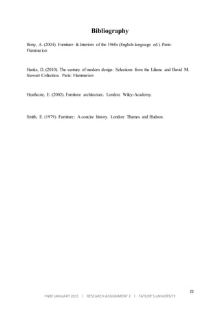 22
FNBE JANUARY 2015 l RESEARCH ASSIGNMENT 2 l TAYLOR’S UNIVERSITY
Bibliography
Bony, A. (2004). Furniture & Interiors of the 1960s (English-language ed.). Paris:
Flammarion
Hanks, D. (2010). The century of modern design: Selections from the Liliane and David M.
Stewart Collection. Paris: Flammarion
Heathcote, E. (2002). Furniture architecture. London: Wiley-Academy.
Smith, E. (1979). Furniture: A concise history. London: Thames and Hudson.
 
