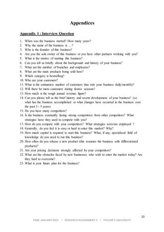 23
FNBE JANUARY 2015 l RESEARCH ASSIGNMENT 2 l TAYLOR’S UNIVERSITY
Appendices
Appendix 1 : Interview Question
1. When was the business started? How many years?
2. Why the name of the business is …?
3. Who is the founder of this business?
4. Are you the sole owner of this business or you have other partners working with you?
5. What is the motive of starting this business?
6. Can you tell us briefly about the background and history of your business?
7. What are the number of branches and employees?
8. What are the main products being sold here?
9. Which category is bestselling?
10. Who are your customers?
11. What is the estimation number of customers that visit your business daily/monthly?
12. Will there be more customers during festive seasons?
13. How much is the rough annual revenue figure?
14. Can you please tell us the brief history and recent development of your business? (i.e.
what has the business accomplished or what changes have occurred in the business over
the past 3 - 5 years).
15. Do you have many competitors?
16. Is the business constantly facing strong competition from other competitors? What
strategies have they used to compete with you?
17. How do you compete with your competitors? What strategies were/are employed ?
18. Generally, do you feel it is easy or hard to enter this market? Why?
19. How much capital is required to start this business? What, if any, specialized field of
knowledge do you need to run this business?
20. How often do you release a new product (this assumes the business sells differentiated
products)?
21. Are your pricing decisions strongly affected by your competitors?
22. What are the obstacles faced by new businesses who wish to enter the market today? Are
they hard to overcome?
23. What is your future plan for the business?
 