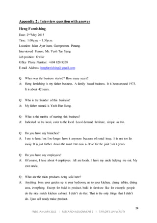 24
FNBE JANUARY 2015 l RESEARCH ASSIGNMENT 2 l TAYLOR’S UNIVERSITY
Appendix 2 : Interview question with answer
Heng Furnishing
Date: 2nd May 2015
Time: 1.00p.m. – 1.30p.m.
Location: Jalan Ayer Itam, Georgetown, Penang.
Interviewed Person: Mr. Yeoh Tze Siang
Job position: Owner
Office Phone Number: +604 828 8268
E-mail Address: hengfurnishing@gmail.com
Q: When was the business started? How many years?
A: Heng furnishing is my father business. A family based business. It is been around 1973.
It is about 42 years.
Q: Who is the founder of this business?
A: My father named is Yeoh Hun Beng.
Q: What is the motive of starting this business?
A: Indicated to the local, cater to the local. Local demand furniture, simple as that.
Q: Do you have any branches?
A: I use to have, but I no longer have it anymore because of rental issue. It is not too far
away. It is just further down the road. But now is close for the past 3 or 4 years.
Q: Do you have any employees?
A: Of course, I have about 4 employees. All are locals. I have my uncle helping me out. My
own uncle.
Q: What are the main products being sold here?
A: Anything from your garden up to your bedroom, up to your kitchen, dining tables, dining
area, everything. Except for build in product, build in furniture like for example people
do the nice match kitchen cabinet. I didn’t do that. That is the only things that I didn’t
do. I just sell ready make product.
 