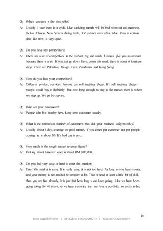 25
FNBE JANUARY 2015 l RESEARCH ASSIGNMENT 2 l TAYLOR’S UNIVERSITY
Q: Which category is the best seller?
A: Usually 1 year there is a cycle. Like wedding month will be bed room set and mattress.
Before Chinese New Year is dining table, TV cabinet and coffee table. Than at certain
time like now, is very quiet.
Q: Do you have any competitors?
A: There are a lot of competitors in the market, big and small. I cannot give you an amount
because there is a lot. If you just go down here, down this road, there is about 6 furniture
shop. There are Pakistani, Design Crest, Pandamas and Kong Seng.
Q: How do you face your competitors?
A: Different product, services. Anyone can sell anything cheap. If I sell anything cheap
people would buy it definitely. But how long enough to stay in the market there is where
we step up. We go by service.
Q: Who are your customers?
A: People who live nearby here. Long term customer usually.
Q: What is the estimation number of customers that visit your business daily/monthly?
A: Usually about 1 day, average on good month, if you count per customer not per people
coming in, is about 30. If a bad day is zero.
Q: How much is the rough annual revenue figure?
A: Talking about turnover once is about RM 800,000.
Q: Do you feel very easy or hard to enter this market?
A: Enter this market is easy. It is really easy, it is not too hard. As long as you have money,
and your money is not needed to turnover a lot. Than u need at least a little bit of skill,
than you are fine already. It is just that how long u can keep going. Like we have been
going along for 40 years, so we have a service line, we have a portfolio, so pretty relax.
 