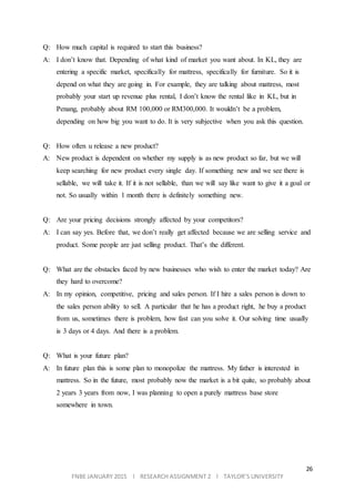 26
FNBE JANUARY 2015 l RESEARCH ASSIGNMENT 2 l TAYLOR’S UNIVERSITY
Q: How much capital is required to start this business?
A: I don’t know that. Depending of what kind of market you want about. In KL, they are
entering a specific market, specifically for mattress, specifically for furniture. So it is
depend on what they are going in. For example, they are talking about mattress, most
probably your start up revenue plus rental, I don’t know the rental like in KL, but in
Penang, probably about RM 100,000 or RM300,000. It wouldn’t be a problem,
depending on how big you want to do. It is very subjective when you ask this question.
Q: How often u release a new product?
A: New product is dependent on whether my supply is as new product so far, but we will
keep searching for new product every single day. If something new and we see there is
sellable, we will take it. If it is not sellable, than we will say like want to give it a goal or
not. So usually within 1 month there is definitely something new.
Q: Are your pricing decisions strongly affected by your competitors?
A: I can say yes. Before that, we don’t really get affected because we are selling service and
product. Some people are just selling product. That’s the different.
Q: What are the obstacles faced by new businesses who wish to enter the market today? Are
they hard to overcome?
A: In my opinion, competitive, pricing and sales person. If I hire a sales person is down to
the sales person ability to sell. A particular that he has a product right, he buy a product
from us, sometimes there is problem, how fast can you solve it. Our solving time usually
is 3 days or 4 days. And there is a problem.
Q: What is your future plan?
A: In future plan this is some plan to monopolize the mattress. My father is interested in
mattress. So in the future, most probably now the market is a bit quite, so probably about
2 years 3 years from now, I was planning to open a purely mattress base store
somewhere in town.
 