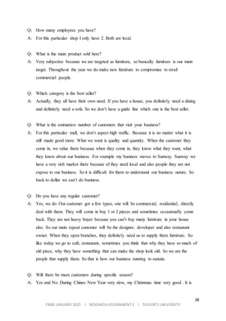 28
FNBE JANUARY 2015 l RESEARCH ASSIGNMENT 2 l TAYLOR’S UNIVERSITY
Q: How many employees you have?
A: For this particular shop I only have 2. Both are local.
Q: What is the main product sold here?
A: Very subjective because we are targeted as furniture, so basically furniture is our main
target. Throughout the year we do make new furniture to compromise to retail
commercial people.
Q: Which category is the best seller?
A: Actually, they all have their own need. If you have a house, you definitely need a dining
and definitely need a sofa. So we don’t have a guide line which one is the best seller.
Q: What is the estimation number of customers that visit your business?
A: For this particular mall, we don’t aspect high traffic. Because it is no matter what it is
still made good more. What we want is quality and quantity. When the customer they
come in, we value them because when they come in, they know what they want, what
they know about our business. For example my business moves to Sunway. Sunway we
have a very rich market there because of they need local and also people they are not
expose to our business. So it is difficult for them to understand our business nature. So
back to dollar we can’t do business.
Q: Do you have any regular customer?
A: Yes, we do. Our customer got a few types, one will be commercial, residential, directly
deal with them. They will come in buy 1 or 2 pieces and sometimes occasionally come
back. They are not heavy buyer because you can’t buy many furniture in your house
also. So our main repeat customer will be the designer, developer and also restaurant
owner. When they open branches, they definitely need us to supply them furniture. So
like today we go to café, restaurant, sometimes you think that why they have so much of
old piece, why they have something that can make the shop look old. So we are the
people that supply them. So that is how our business running to sustain.
Q: Will there be more customers during specific season?
A: Yes and No. During Chines New Year very slow, my Christmas time very good . It is
 