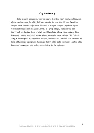 2
FNBE JANUARY 2015 l RESEARCH ASSIGNMENT 2 l TAYLOR’S UNIVERSITY
Key summary
In this research assignment, we were required to write a report on a type of trade and
choose two businesses that which had been operating for more than 10 years. We did an
analysis about furniture shops which are in two of Malaysia’s highest populated regions,
which are Penang Island and Kuala Lumpur. In a group of eight, we researched and
interviewed two furniture firms of which one of them being a home based business (Heng
Furnishing, Penang Island) and another being a commercial based business (The Curiousity
Shop, Kuala Lumpur). We researched, analysed, compared and contrasted both businesses in
terms of businesses’ descriptions, businesses’ history of the trade, comparative analysis of the
businesses’ competitive traits and recommendations for the businesses.
 