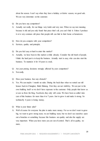 29
FNBE JANUARY 2015 l RESEARCH ASSIGNMENT 2 l TAYLOR’S UNIVERSITY
about the season. I can’t say when they have a holiday or festive season, we good sale.
We are very determine on the customer.
Q: Do you have any competitors?
A: Actually not really, for our things very knish and very rare. When we say rare meaning
because is old and you only found that piece that’s all, you can’t find it. Unless I produce
it or is very common old piece that people still can find in their home or hometown.
Q: How do you compete with your competitors?
A: Services, quality and principle.
Q: Do you feel easy or hard to enter this market?
A: Actually, we have been in this market a while already. Consider the old batch of people.
I think the hard part is to keep the business. Actually start is easy, who can also start the
business. To maintain it for 10 years is a task.
Q: Are your pricing decisions strongly affected by your competitors?
A: Not really.
Q: Does your business face any obstacle?
A: Yes. We can maybe 1 month no sales. During the back than when we rented our old
houses back in Changkat, Bukit Bintang. First they are not visibility. We are just in the
own building itself so we don’t have exposure to the customer. Only people that know us
or saw us from the blog, Facebook, they only will come. We have been so called take
care of this business for more than 6 to 7 years. Just to grow it and make it strong. So
technically 6 years is losing money.
Q: What is your future plan?
A: Well of course for everyone the plan is make more money. For us we don’t want to grow
big, we want to grow strong team, we are building team, but we don’t see ourselves open
out a branches or something because this business are quality and also the supply are
very important. When you have more you are out of control. That’s all in quality, no
more.
 