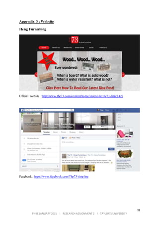 31
FNBE JANUARY 2015 l RESEARCH ASSIGNMENT 2 l TAYLOR’S UNIVERSITY
Appendix 3 : Website
Heng Furnishing
Official website : http://www.the73.com/content/home/index/site:the73-link:1427
Facebook : https://www.facebook.com/The73/timeline
 