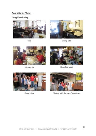 38
FNBE JANUARY 2015 l RESEARCH ASSIGNMENT 2 l TAYLOR’S UNIVERSITY
Appendix 6 : Photos
Heng Furnishing
Sofa Dining table
Interviewing Recording video
Group photo Chatting with the owner’s employee
 