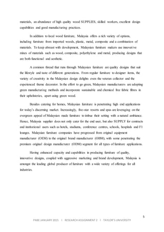 5
FNBE JANUARY 2015 l RESEARCH ASSIGNMENT 2 l TAYLOR’S UNIVERSITY
materials, an abundance of high quality wood SUPPLIES, skilled workers, excellent design
capabilities and good manufacturing practices.
In addition to local wood furniture, Malaysia offers a rich variety of options,
including furniture from imported woods, plastic, metal, composite and a combination of
materials. To keep abreast with development, Malaysian furniture makers use innovative
mixes of materials such as wood, composite, polyethylene and metal, producing designs that
are both functional and aesthetic.
A common thread that runs through Malaysian furniture are quality designs that suit
the lifestyle and taste of different generations. From regular furniture to designer items, the
variety of creativity in the Malaysian design delights even the veteran collector and the
experienced theme decorator. In the effort to go green, Malaysian manufacturers are adopting
green manufacturing methods and incorporate sustainable and chemical free fabric fibres in
their upholsteries, apart using green wood.
Besides catering for homes, Malaysian furniture is penetrating high end applications
for today’s discerning market. Increasingly, five-star resorts and spas are leveraging on the
evergreen appeal of Malaysian made furniture to imbue their setting with a natural ambiance.
Hence, Malaysia supplier does not only cater for the end user, but also SUPPLY for contracts
and institutional users such as hotels, stadiums, conference centres, schools, hospitals and F1
lounges. Malaysian furniture companies have progressed from original equipment
manufacturer (OEM) to the original brand manufacturer (OBM), with some penetrating the
premium original design manufacturer (ODM) segment for all types of furniture applications.
Having enhanced capacity and capabilities in producing furniture of quality,
innovative designs, coupled with aggressive marketing and brand development, Malaysia is
amongst the leading global producer of furniture with a wide variety of offerings for all
industries.
 