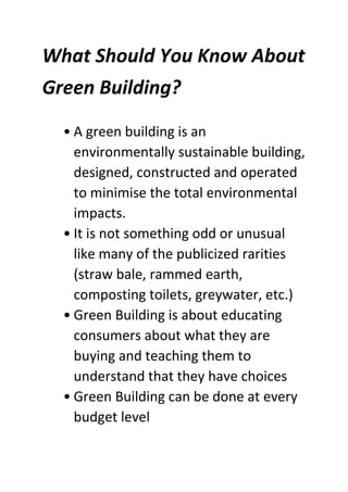 What Should You Know About
Green Building?
• A green building is an
environmentally sustainable building,
designed, constructed and operated
to minimise the total environmental
impacts.
• It is not something odd or unusual
like many of the publicized rarities
(straw bale, rammed earth,
composting toilets, greywater, etc.)
• Green Building is about educating
consumers about what they are
buying and teaching them to
understand that they have choices
• Green Building can be done at every
budget level
 