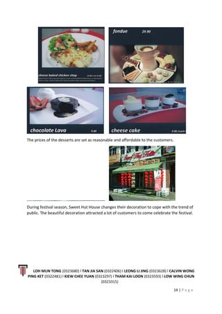 The prices of the desserts are set as reasonable and affordable to the customers.
During festival season, Sweet Hut House changes their decoration to cope with the trend of
public. The beautiful decoration attracted a lot of customers to come celebrate the festival.
LOH MUN TONG (0323680) l TAN JIA SAN (0322406) l LEONG LI JING (0323628) l CALVIN WONG
PING KET (0322481) l KIEW CHEE YUAN (0323297) l THAM KAI LOON (0323593) l LOW WING CHUN
(0323315)
14 | P a g e
 